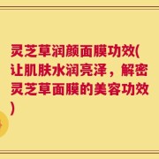 灵芝草润颜面膜功效(让肌肤水润亮泽，解密灵芝草面膜的美容功效)