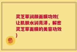 灵芝草润颜面膜功效(让肌肤水润亮泽，解密灵芝草面膜的美容功效)