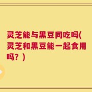 灵芝能与黑豆同吃吗(灵芝和黑豆能一起食用吗？)