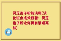 灵芝孢子粉能淡斑(淡化斑点成效显著！灵芝孢子粉让你拥有清透亮肤)