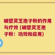 破壁灵芝孢子粉的作用与疗效 (破壁灵芝孢子粉：功效和应用)