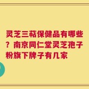 灵芝三萜保健品有哪些？南京同仁堂灵芝孢子粉旗下牌子有几家