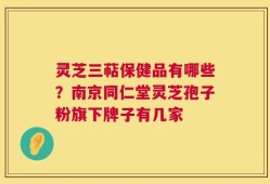 灵芝三萜保健品有哪些？南京同仁堂灵芝孢子粉旗下牌子有几家