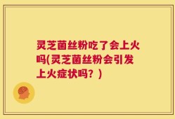灵芝菌丝粉吃了会上火吗(灵芝菌丝粉会引发上火症状吗？)