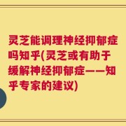 灵芝能调理神经抑郁症吗知乎(灵芝或有助于缓解神经抑郁症——知乎专家的建议)