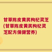 甘草陈皮黄芪枸杞灵芝(甘草陈皮黄芪枸杞灵芝配方保健营养)