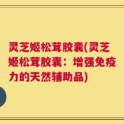 灵芝姬松茸胶囊(灵芝姬松茸胶囊：增强免疫力的天然辅助品)