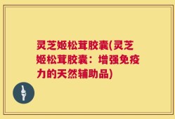 灵芝姬松茸胶囊(灵芝姬松茸胶囊：增强免疫力的天然辅助品)