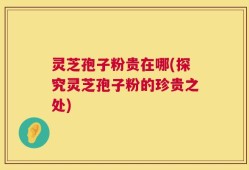 灵芝孢子粉贵在哪(探究灵芝孢子粉的珍贵之处)