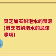 灵芝加石斛泡水的禁忌(灵芝石斛泡水的忌讳事项)