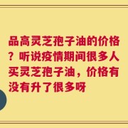 品高灵芝孢子油的价格？听说疫情期间很多人买灵芝孢子油，价格有没有升了很多呀