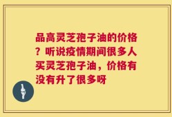 品高灵芝孢子油的价格？听说疫情期间很多人买灵芝孢子油，价格有没有升了很多呀