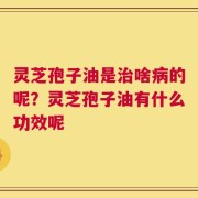灵芝孢子油是治啥病的呢？灵芝孢子油有什么功效呢