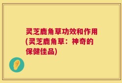 灵芝鹿角草功效和作用(灵芝鹿角草：神奇的保健佳品)