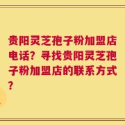 贵阳灵芝孢子粉加盟店电话？寻找贵阳灵芝孢子粉加盟店的联系方式？