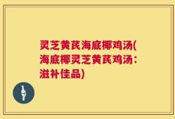 灵芝黄芪海底椰鸡汤(海底椰灵芝黄芪鸡汤：滋补佳品)