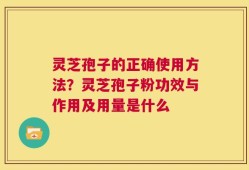 灵芝孢子的正确使用方法？灵芝孢子粉功效与作用及用量是什么