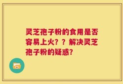 灵芝孢子粉的食用是否容易上火？？解决灵芝孢子粉的疑惑？