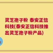 灵芝孢子粉 泰安正信科技(泰安正信科技推出灵芝孢子粉产品)
