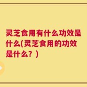 灵芝食用有什么功效是什么(灵芝食用的功效是什么？)