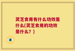灵芝食用有什么功效是什么(灵芝食用的功效是什么？)