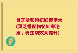 灵芝能和枸杞红枣泡水(灵芝搭配枸杞红枣泡水，养生功效大提升)