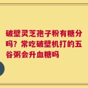 破壁灵芝孢子粉有糖分吗？常吃破壁机打的五谷粥会升血糖吗