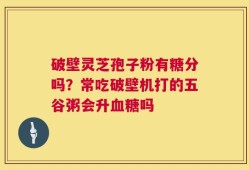 破壁灵芝孢子粉有糖分吗？常吃破壁机打的五谷粥会升血糖吗