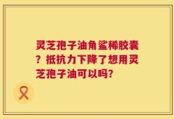 灵芝孢子油角鲨稀胶囊？抵抗力下降了想用灵芝孢子油可以吗？