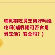 哺乳期吃灵芝汤好吗能吃吗(哺乳期可否食用灵芝汤？安全吗？)