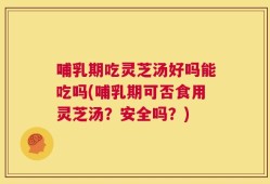 哺乳期吃灵芝汤好吗能吃吗(哺乳期可否食用灵芝汤？安全吗？)