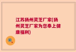 江苏扬州灵芝厂家(扬州灵芝厂家为您奉上健康福利)