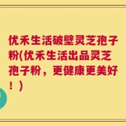 优禾生活破壁灵芝孢子粉(优禾生活出品灵芝孢子粉，更健康更美好！)