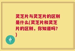 灵芝片与灵芝片的区别是什么(灵芝片和灵芝片的区别，你知道吗？)