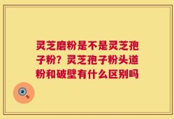 灵芝磨粉是不是灵芝孢子粉？灵芝孢子粉头道粉和破壁有什么区别吗