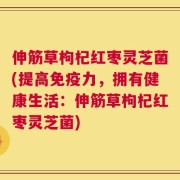 伸筋草枸杞红枣灵芝菌(提高免疫力，拥有健康生活：伸筋草枸杞红枣灵芝菌)