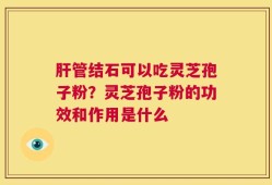 肝管结石可以吃灵芝孢子粉？灵芝孢子粉的功效和作用是什么