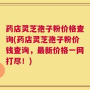 药店灵芝孢子粉价格查询(药店灵芝孢子粉价钱查询，最新价格一网打尽！)