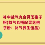 补中益气丸合灵芝孢子粉(益气丸搭配灵芝孢子粉：补气养生佳品)