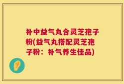 补中益气丸合灵芝孢子粉(益气丸搭配灵芝孢子粉：补气养生佳品)
