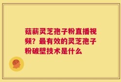 菇薪灵芝孢子粉直播视频？最有效的灵芝孢子粉破壁技术是什么