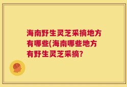 海南野生灵芝采摘地方有哪些(海南哪些地方有野生灵芝采摘？