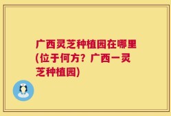 广西灵芝种植园在哪里(位于何方？广西一灵芝种植园)