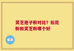 灵芝孢子粉对比？松花粉和灵芝粉哪个好