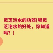 灵芝泡水的功郊(喝灵芝泡水的好处，你知道吗？)