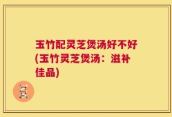 玉竹配灵芝煲汤好不好(玉竹灵芝煲汤：滋补佳品)