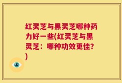 红灵芝与黑灵芝哪种药力好一些(红灵芝与黑灵芝：哪种功效更佳？)