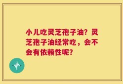 小儿吃灵芝孢子油？灵芝孢子油经常吃，会不会有依赖性呢？