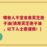 哪些人不宜食用灵芝孢子油(慎用灵芝孢子油，以下人士需谨慎！)