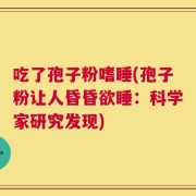 吃了孢子粉嗜睡(孢子粉让人昏昏欲睡：科学家研究发现)